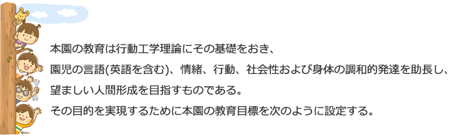 本園の教育は行動工学理論にその基礎をおき、
園児の言語(英語を含む)、情緒、行動、社会性および身体の調和的発達を助長し、望ましい人間形成を目指すものである。
その目的を実現するために本園の教育目標を次のように設定する。